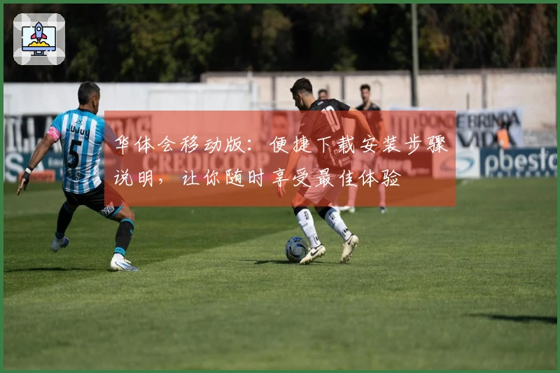 华体会移动版：便捷下载安装步骤说明，让你随时享受最佳体验