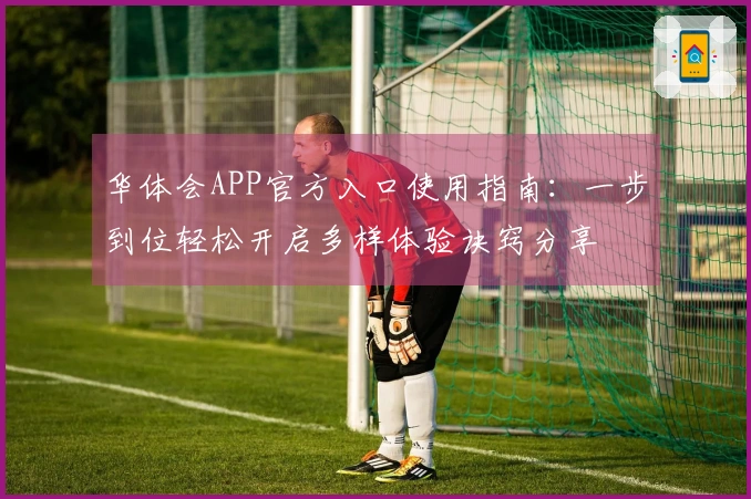 华体会APP官方入口使用指南：一步到位轻松开启多样体验诀窍分享