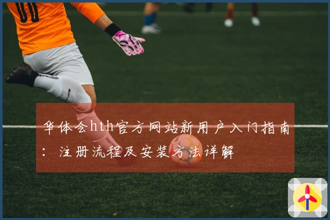 华体会hth官方网站新用户入门指南：注册流程及安装方法详解