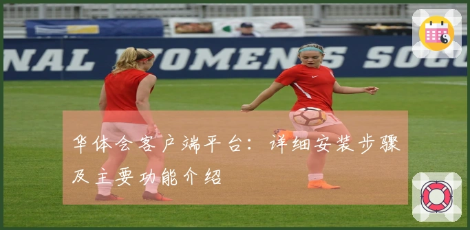 华体会客户端平台：详细安装步骤及主要功能介绍